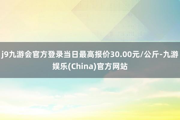 j9九游会官方登录当日最高报价30.00元/公斤-九游娱乐(China)官方网站