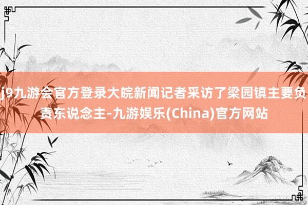 j9九游会官方登录大皖新闻记者采访了梁园镇主要负责东说念主-九游娱乐(China)官方网站