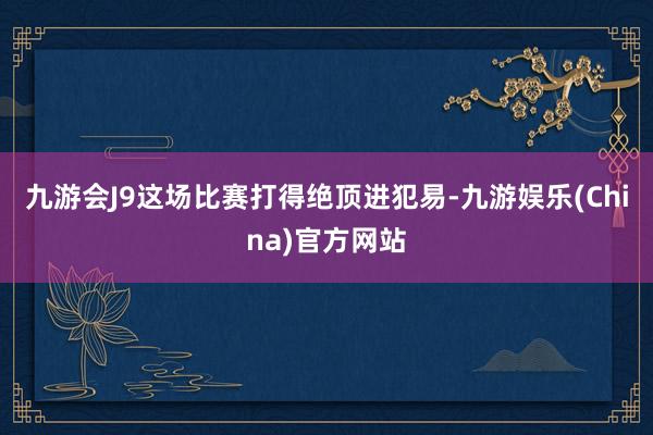 九游会J9这场比赛打得绝顶进犯易-九游娱乐(China)官方网站