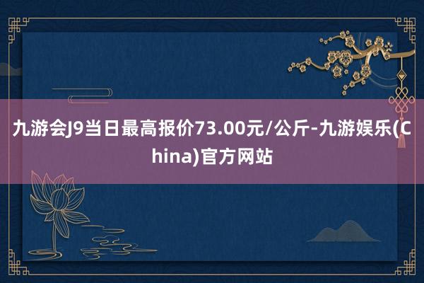 九游会J9当日最高报价73.00元/公斤-九游娱乐(China)官方网站