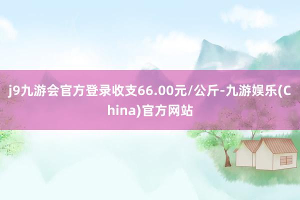 j9九游会官方登录收支66.00元/公斤-九游娱乐(China)官方网站