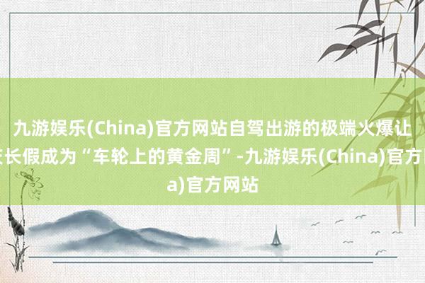 九游娱乐(China)官方网站自驾出游的极端火爆让国庆长假成为“车轮上的黄金周”-九游娱乐(China)官方网站