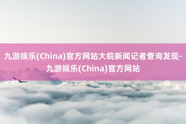 九游娱乐(China)官方网站大皖新闻记者查询发现-九游娱乐(China)官方网站