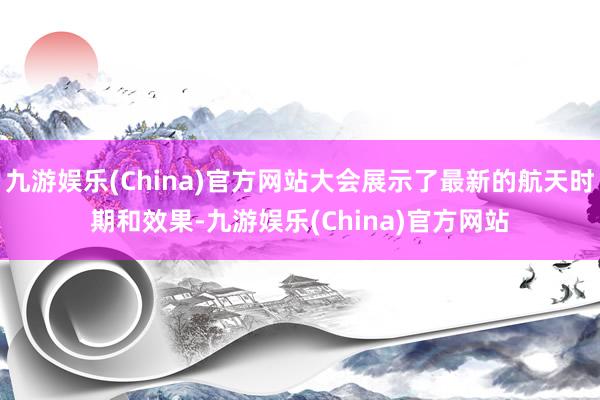 九游娱乐(China)官方网站大会展示了最新的航天时期和效果-九游娱乐(China)官方网站