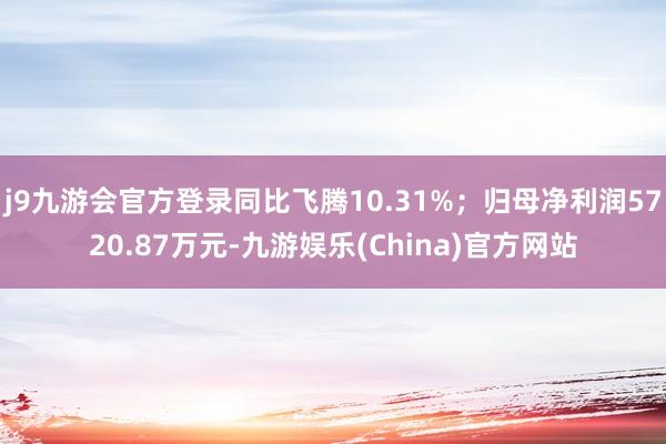 j9九游会官方登录同比飞腾10.31%；归母净利润5720.87万元-九游娱乐(China)官方网站