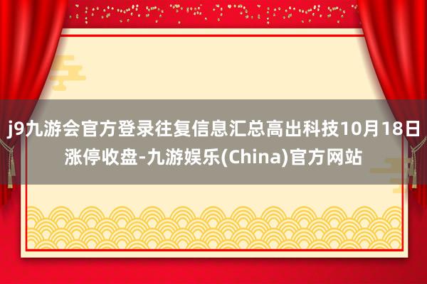 j9九游会官方登录往复信息汇总高出科技10月18日涨停收盘-九游娱乐(China)官方网站