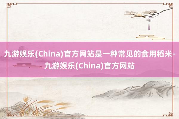 九游娱乐(China)官方网站是一种常见的食用稻米-九游娱乐(China)官方网站