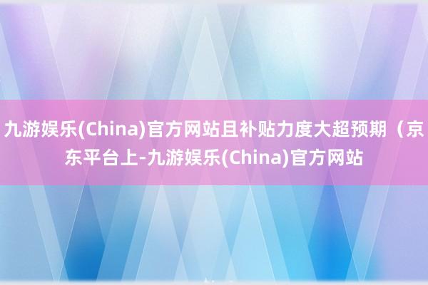 九游娱乐(China)官方网站且补贴力度大超预期（京东平台上-九游娱乐(China)官方网站