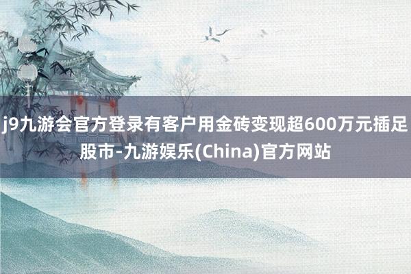 j9九游会官方登录有客户用金砖变现超600万元插足股市-九游娱乐(China)官方网站