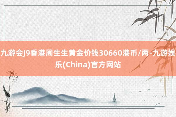 九游会J9香港周生生黄金价钱30660港币/两-九游娱乐(China)官方网站