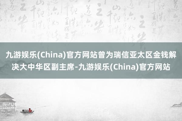 九游娱乐(China)官方网站曾为瑞信亚太区金钱解决大中华区副主席-九游娱乐(China)官方网站