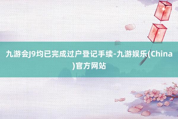 九游会J9均已完成过户登记手续-九游娱乐(China)官方网站