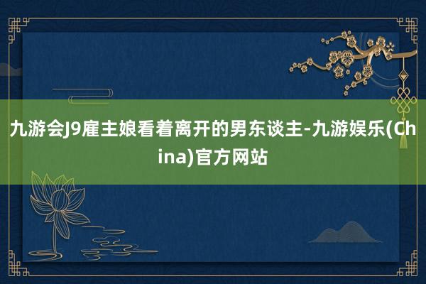 九游会J9雇主娘看着离开的男东谈主-九游娱乐(China)官方网站