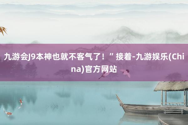 九游会J9本神也就不客气了！”接着-九游娱乐(China)官方网站