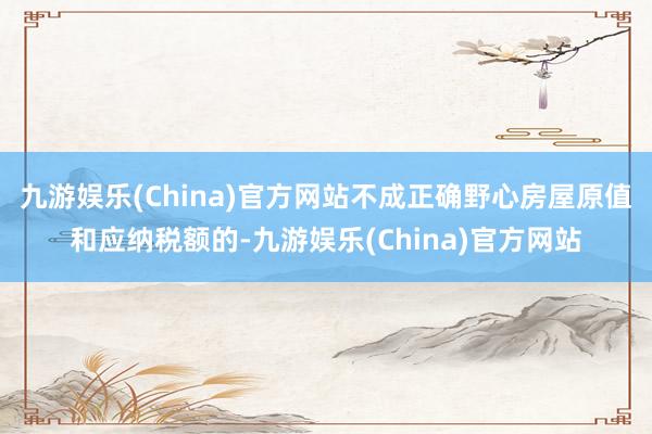 九游娱乐(China)官方网站不成正确野心房屋原值和应纳税额的-九游娱乐(China)官方网站