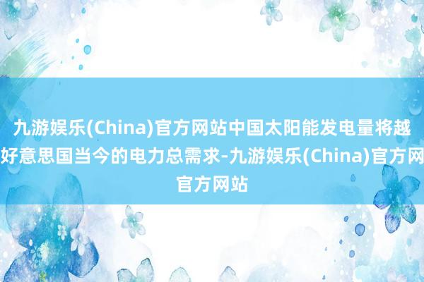 九游娱乐(China)官方网站中国太阳能发电量将越过好意思国当今的电力总需求-九游娱乐(China)官方网站