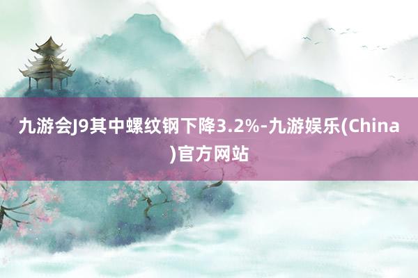 九游会J9其中螺纹钢下降3.2%-九游娱乐(China)官方网站