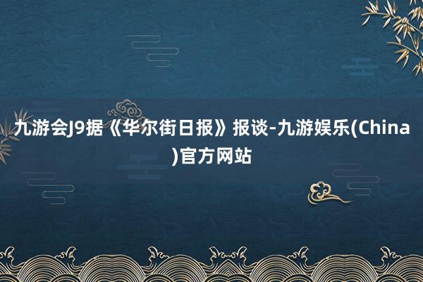 九游会J9据《华尔街日报》报谈-九游娱乐(China)官方网站