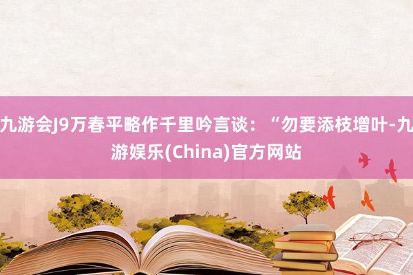 九游会J9万春平略作千里吟言谈：“勿要添枝增叶-九游娱乐(China)官方网站