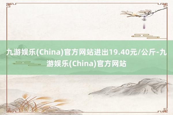 九游娱乐(China)官方网站进出19.40元/公斤-九游娱乐(China)官方网站