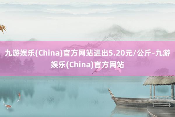 九游娱乐(China)官方网站进出5.20元/公斤-九游娱乐(China)官方网站