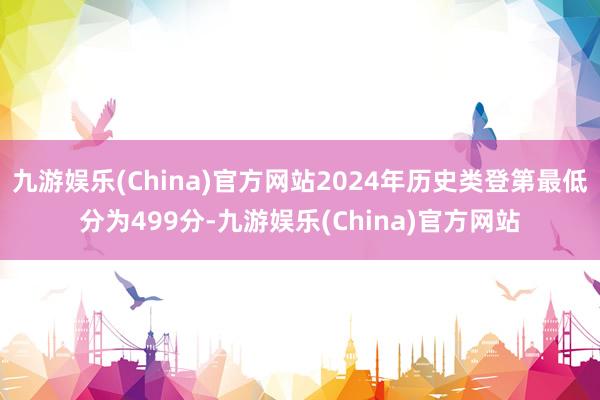 九游娱乐(China)官方网站2024年历史类登第最低分为499分-九游娱乐(China)官方网站