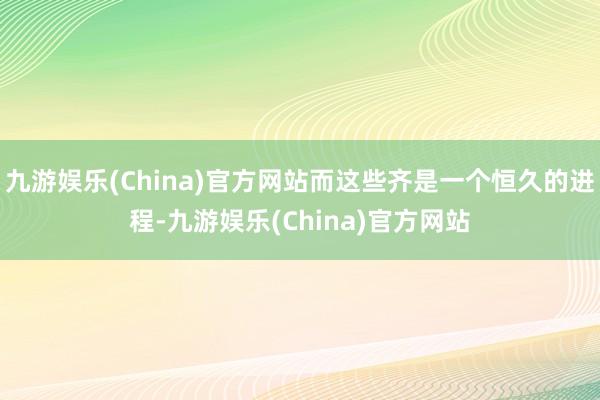 九游娱乐(China)官方网站而这些齐是一个恒久的进程-九游娱乐(China)官方网站