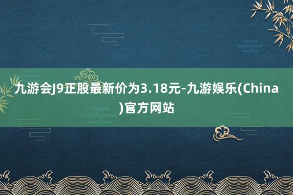 九游会J9正股最新价为3.18元-九游娱乐(China)官方网站