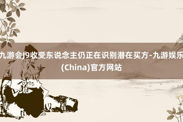 九游会J9收受东说念主仍正在识别潜在买方-九游娱乐(China)官方网站