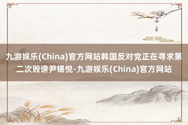 九游娱乐(China)官方网站韩国反对党正在寻求第二次毁谤尹锡悦-九游娱乐(China)官方网站