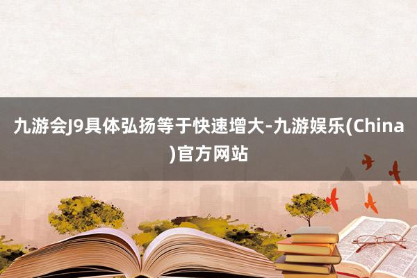 九游会J9具体弘扬等于快速增大-九游娱乐(China)官方网站