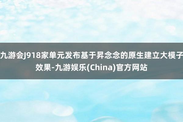 九游会J918家单元发布基于昇念念的原生建立大模子效果-九游娱乐(China)官方网站