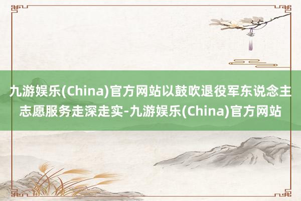 九游娱乐(China)官方网站以鼓吹退役军东说念主志愿服务走深走实-九游娱乐(China)官方网站