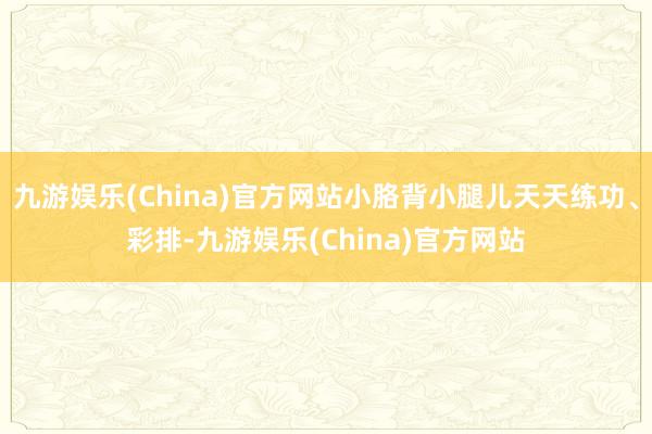 九游娱乐(China)官方网站小胳背小腿儿天天练功、彩排-九游娱乐(China)官方网站