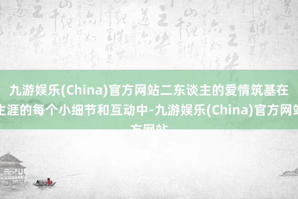 九游娱乐(China)官方网站二东谈主的爱情筑基在生涯的每个小细节和互动中-九游娱乐(China)官方网站