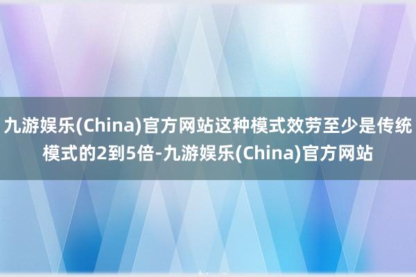 九游娱乐(China)官方网站这种模式效劳至少是传统模式的2到5倍-九游娱乐(China)官方网站