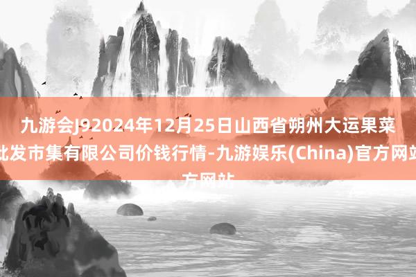 九游会J92024年12月25日山西省朔州大运果菜批发市集有限公司价钱行情-九游娱乐(China)官方网站