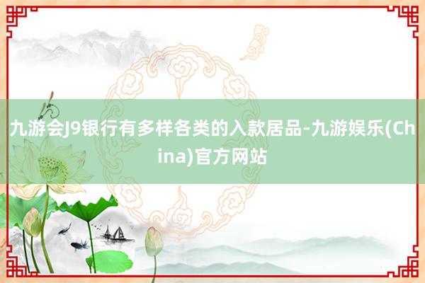 九游会J9银行有多样各类的入款居品-九游娱乐(China)官方网站