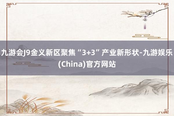 九游会J9金义新区聚焦“3+3”产业新形状-九游娱乐(China)官方网站