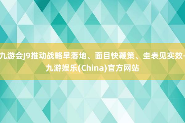 九游会J9推动战略早落地、面目快鞭策、圭表见实效-九游娱乐(China)官方网站