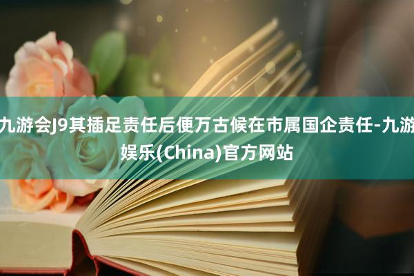 九游会J9其插足责任后便万古候在市属国企责任-九游娱乐(China)官方网站