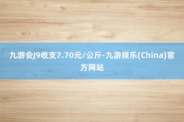 九游会J9收支7.70元/公斤-九游娱乐(China)官方网站