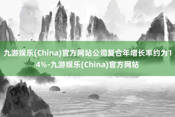 九游娱乐(China)官方网站公司复合年增长率约为14%-九游娱乐(China)官方网站