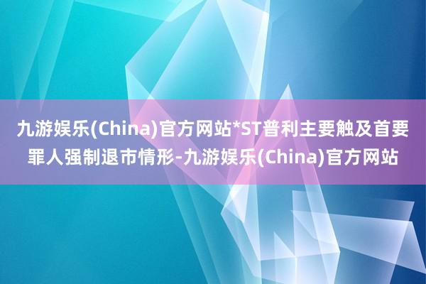 九游娱乐(China)官方网站*ST普利主要触及首要罪人强制退市情形-九游娱乐(China)官方网站