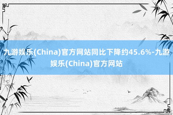 九游娱乐(China)官方网站同比下降约45.6%-九游娱乐(China)官方网站