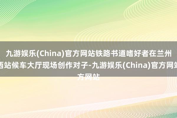 九游娱乐(China)官方网站铁路书道嗜好者在兰州西站候车大厅现场创作对子-九游娱乐(China)官方网站