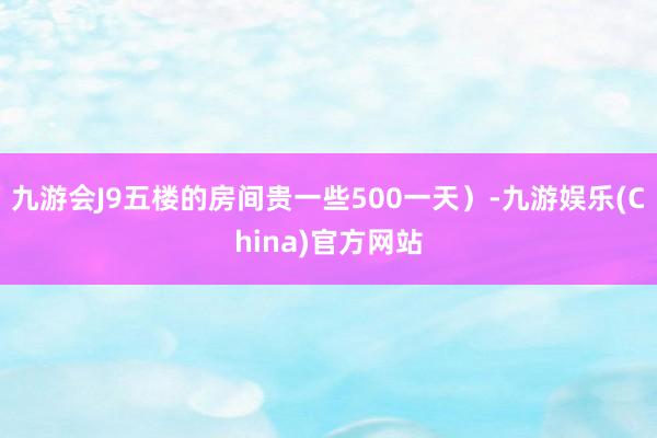 九游会J9五楼的房间贵一些500一天）-九游娱乐(China)官方网站