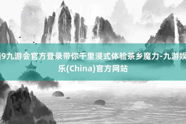 j9九游会官方登录带你千里浸式体验茶乡魔力-九游娱乐(China)官方网站