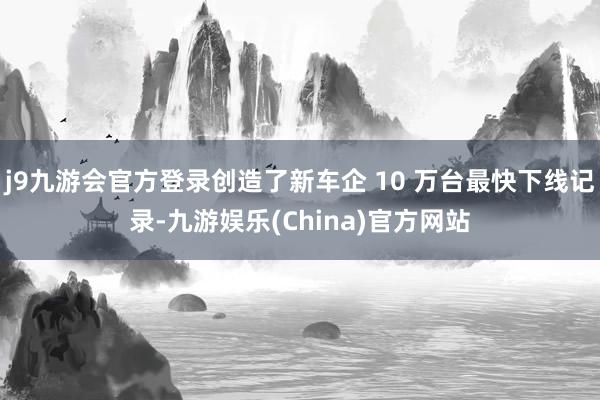 j9九游会官方登录创造了新车企 10 万台最快下线记录-九游娱乐(China)官方网站