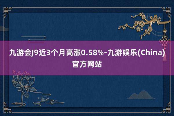 九游会J9近3个月高涨0.58%-九游娱乐(China)官方网站